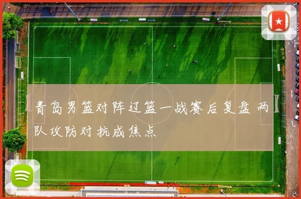 青岛男篮对阵辽篮一战赛后复盘 两队攻防对抗成焦点