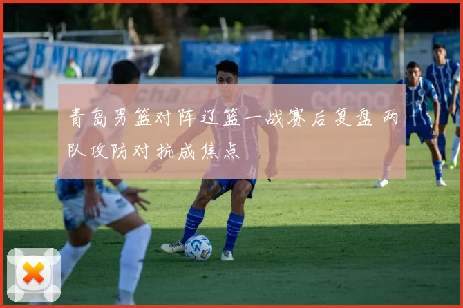 青岛男篮对阵辽篮一战赛后复盘 两队攻防对抗成焦点