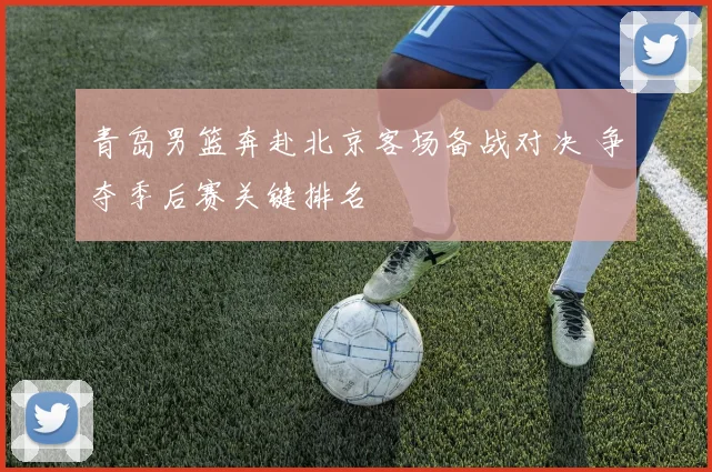 青岛男篮奔赴北京客场备战对决 争夺季后赛关键排名