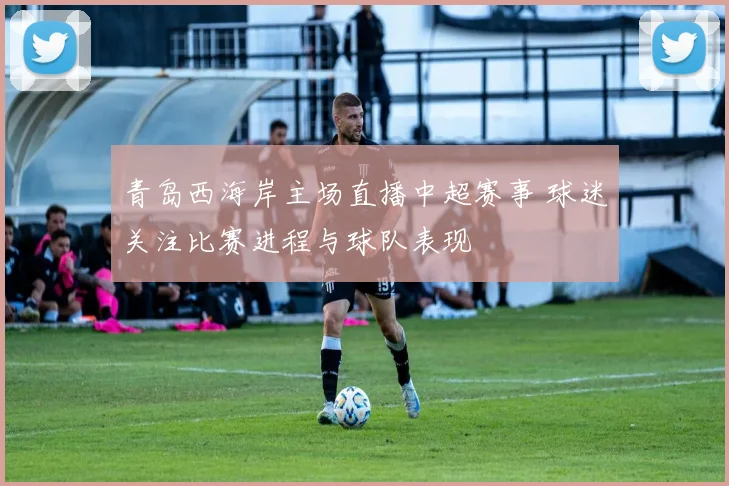 青岛西海岸主场直播中超赛事 球迷关注比赛进程与球队表现