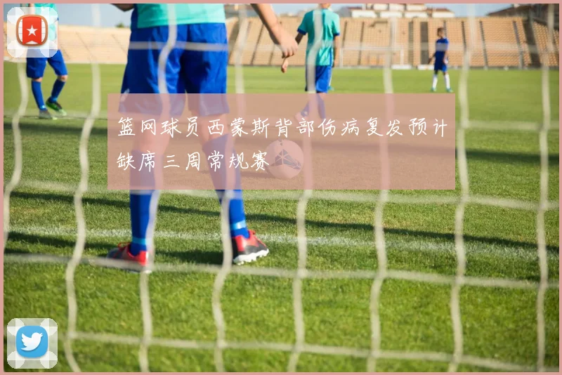 篮网球员西蒙斯背部伤病复发预计缺席三周常规赛