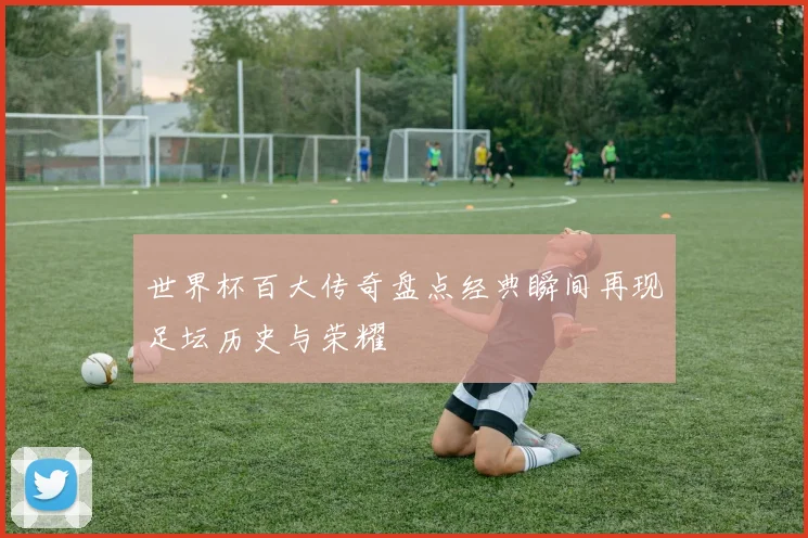 世界杯百大传奇盘点经典瞬间再现足坛历史与荣耀