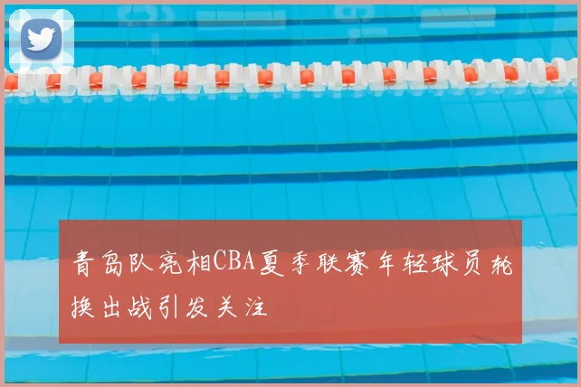 青岛队亮相CBA夏季联赛年轻球员轮换出战引发关注