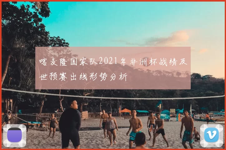 喀麦隆国家队2021年非洲杯战绩及世预赛出线形势分析