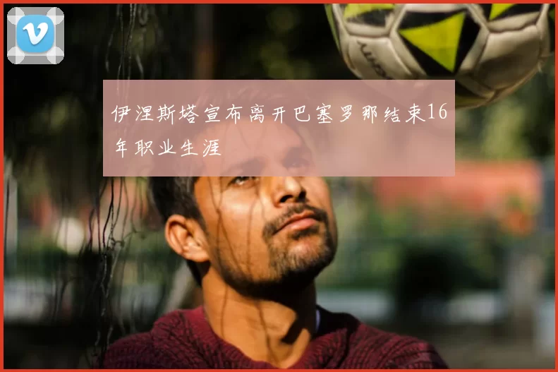 伊涅斯塔宣布离开巴塞罗那结束16年职业生涯