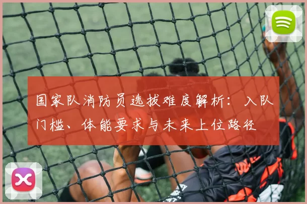 国家队消防员选拔难度解析：入队门槛、体能要求与未来上位路径