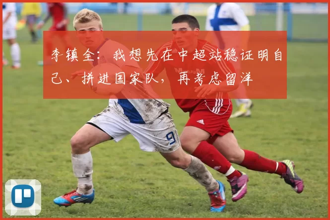 李镇全：我想先在中超站稳证明自己、拼进国家队，再考虑留洋