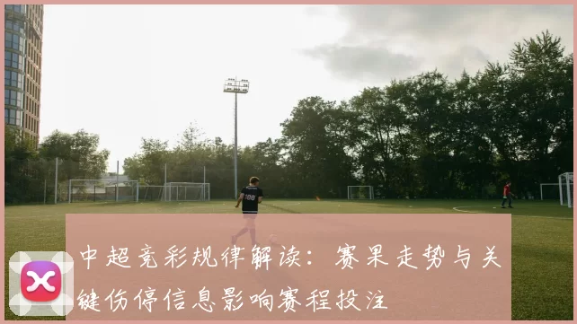 中超竞彩规律解读：赛果走势与关键伤停信息影响赛程投注