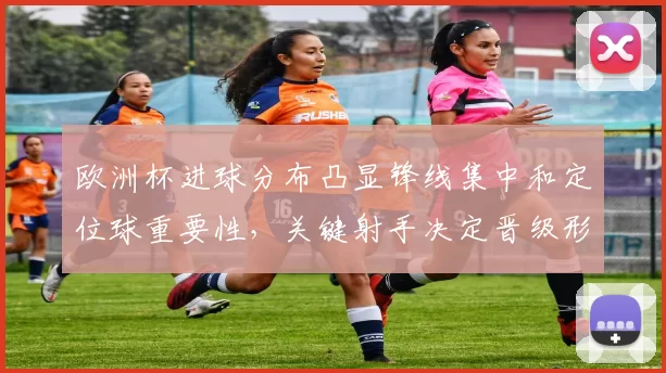 欧洲杯进球分布凸显锋线集中和定位球重要性，关键射手决定晋级形势