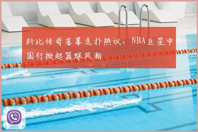 科比传奇落幕虎扑热议，NBA巨星中国行掀起篮球风潮