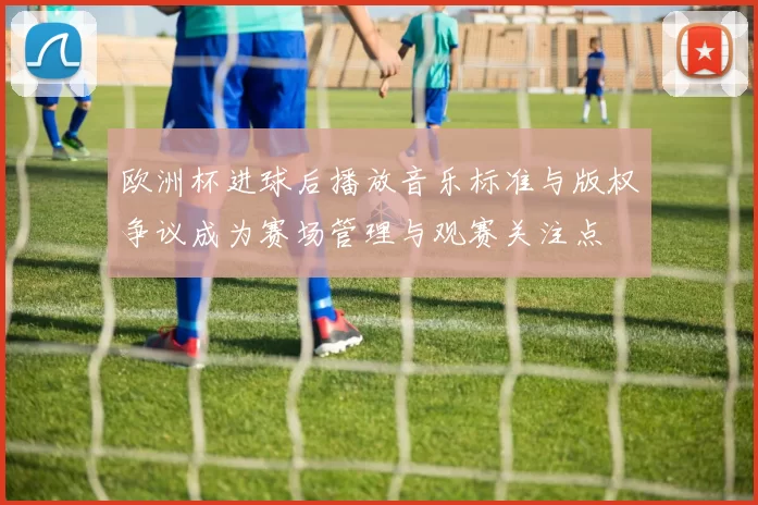 欧洲杯进球后播放音乐标准与版权争议成为赛场管理与观赛关注点