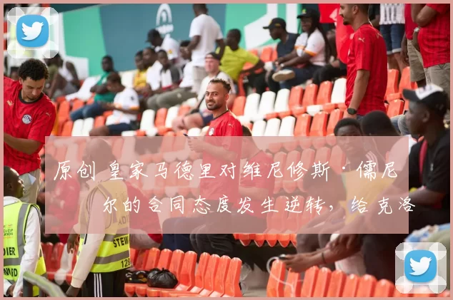 原创 皇家马德里对维尼修斯·儒尼奥尔的合同态度发生逆转，给克洛普的执教任命以最后一击