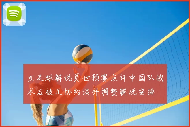 女足球解说员世预赛点评中国队战术后被足协约谈并调整解说安排