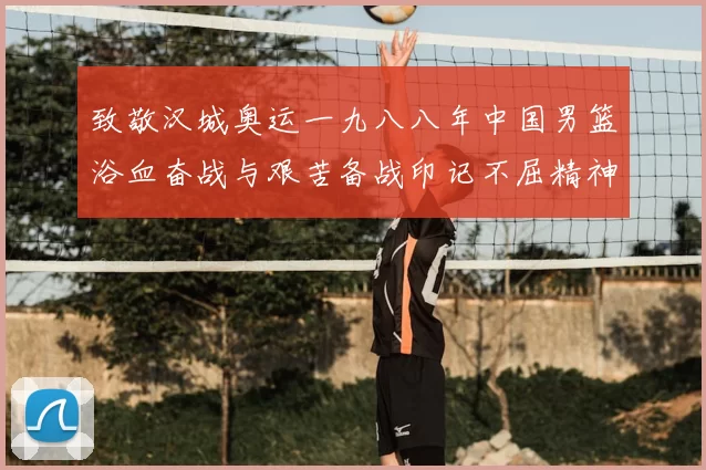 致敬汉城奥运一九八八年中国男篮浴血奋战与艰苦备战印记不屈精神