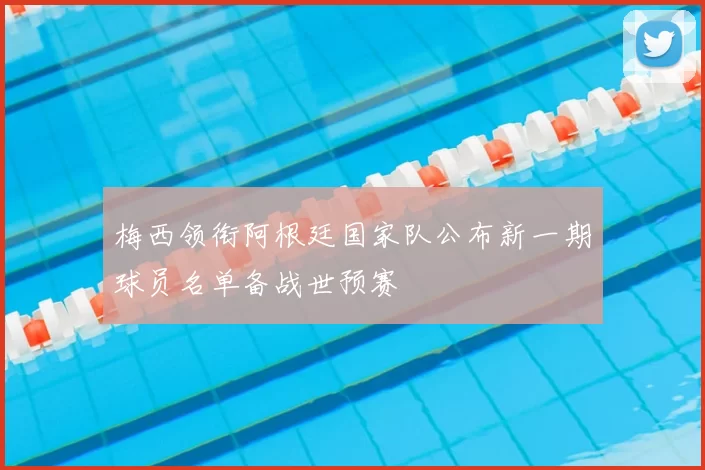 梅西领衔阿根廷国家队公布新一期球员名单备战世预赛
