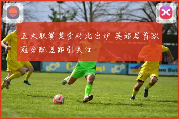 五大联赛奖金对比出炉 英超居首欧冠分配差距引关注