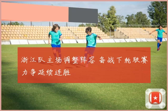 浙江队主场调整阵容 备战下轮联赛力争延续连胜