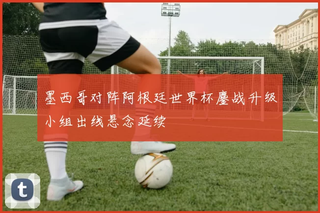 墨西哥对阵阿根廷世界杯鏖战升级小组出线悬念延续