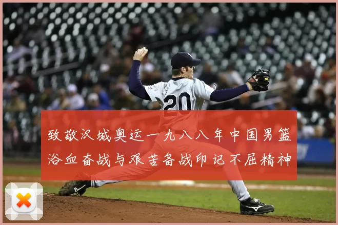致敬汉城奥运一九八八年中国男篮浴血奋战与艰苦备战印记不屈精神