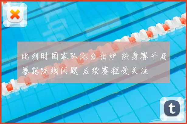 比利时国家队比分出炉 热身赛平局暴露防线问题 后续赛程受关注