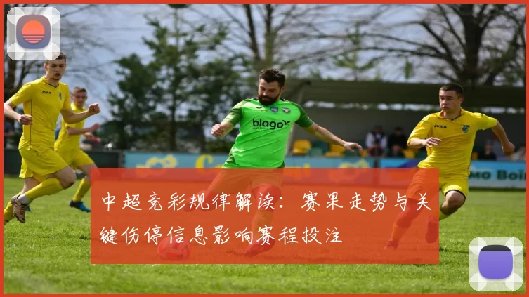 中超竞彩规律解读：赛果走势与关键伤停信息影响赛程投注