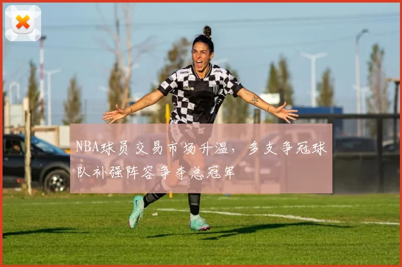 NBA球员交易市场升温，多支争冠球队补强阵容争夺总冠军