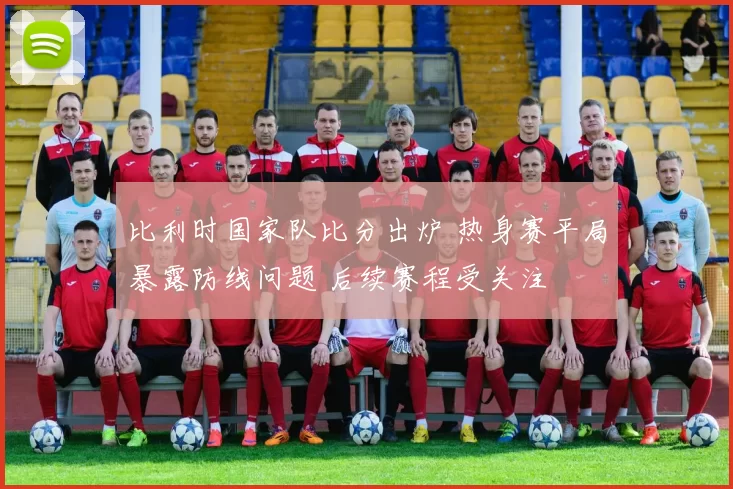 比利时国家队比分出炉 热身赛平局暴露防线问题 后续赛程受关注