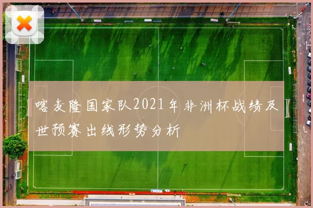 喀麦隆国家队2021年非洲杯战绩及世预赛出线形势分析