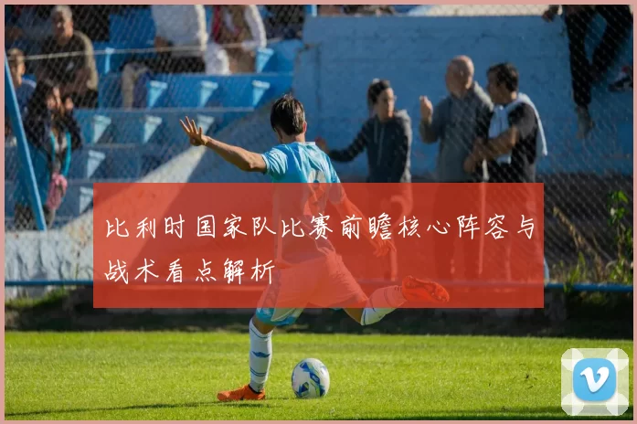 比利时国家队比赛前瞻核心阵容与战术看点解析