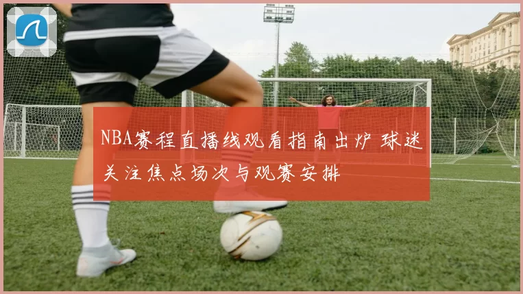 NBA赛程直播线观看指南出炉 球迷关注焦点场次与观赛安排