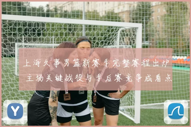 上海久事男篮新赛季完整赛程出炉 主场关键战役与季后赛竞争成看点