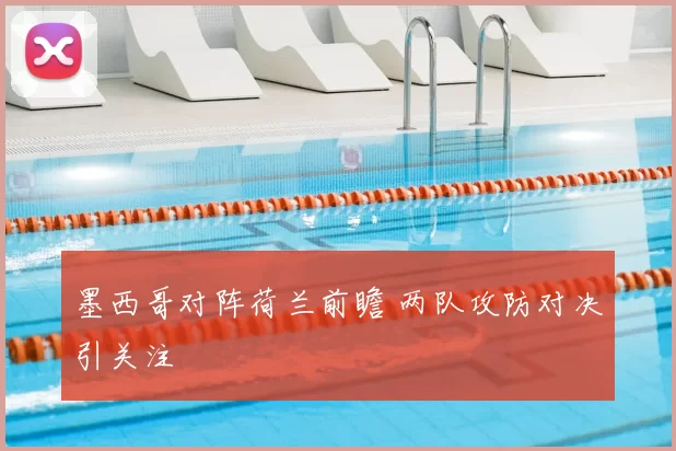 墨西哥对阵荷兰前瞻 两队攻防对决引关注