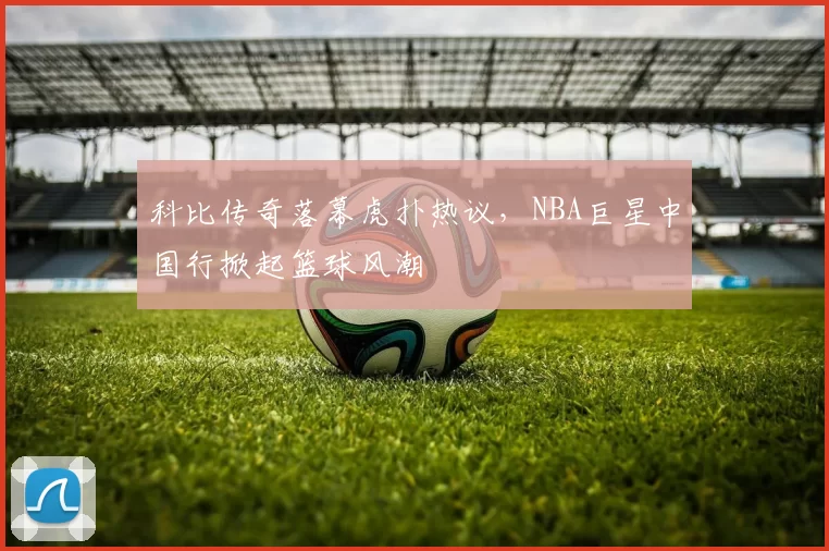科比传奇落幕虎扑热议，NBA巨星中国行掀起篮球风潮