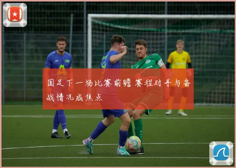 国足下一场比赛前瞻 赛程对手与备战情况成焦点