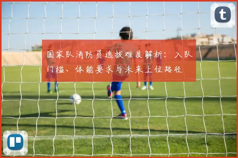 国家队消防员选拔难度解析：入队门槛、体能要求与未来上位路径