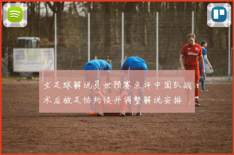 女足球解说员世预赛点评中国队战术后被足协约谈并调整解说安排