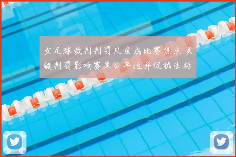 女足球裁判判罚尺度成比赛焦点 关键判罚影响赛果公平性并促执法标准讨论