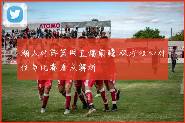 湖人对阵篮网直播前瞻 双方核心对位与比赛看点解析