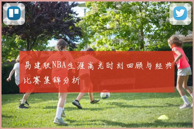 易建联NBA生涯高光时刻回顾与经典比赛集锦分析