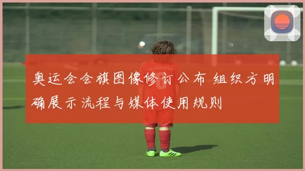 奥运会会旗图像修订公布 组织方明确展示流程与媒体使用规则