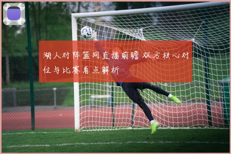 湖人对阵篮网直播前瞻 双方核心对位与比赛看点解析